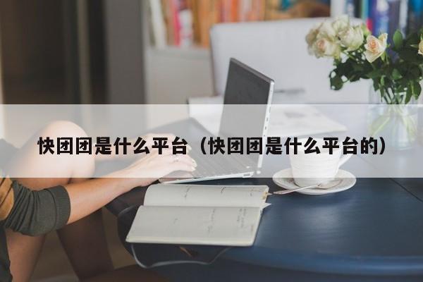 快团团tuan是什么平台:快团团是什么平台的（快团团是干嘛的）